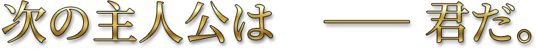 次の主人公は――君だ。
